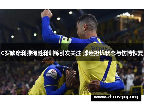 C罗缺席利雅得胜利训练引发关注 球迷担忧状态与伤情恢复
