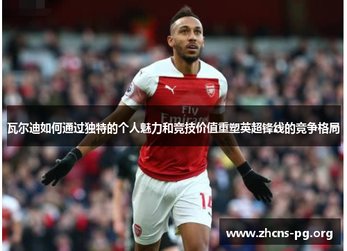 瓦尔迪如何通过独特的个人魅力和竞技价值重塑英超锋线的竞争格局